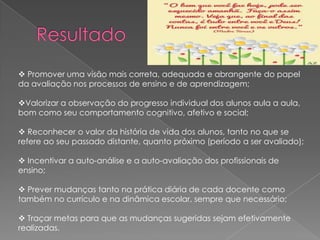  Promover uma visão mais correta, adequada e abrangente do papel
da avaliação nos processos de ensino e de aprendizagem;
Valorizar a observação do progresso individual dos alunos aula a aula,
bom como seu comportamento cognitivo, afetivo e social;

 Reconhecer o valor da história de vida dos alunos, tanto no que se
refere ao seu passado distante, quanto próximo (período a ser avaliado);
 Incentivar a auto-análise e a auto-avaliação dos profissionais de
ensino;
 Prever mudanças tanto na prática diária de cada docente como
também no currículo e na dinâmica escolar, sempre que necessário;
 Traçar metas para que as mudanças sugeridas sejam efetivamente
realizadas.

 