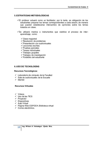 Contabilidad de Costos II




5. ESTRATEGIAS METODOLÓGICAS

    El profesor actuará como un facilitador, por lo tanto, es obligación de los
      estudiantes preparar los temas correspondientes a cada sesión, de manera
      que puedan establecerse intercambio de opiniones sobre los temas
      tratados en clase.

    Se utilizará medios o instrumentos que viabilice el proceso de inter-
      aprendizaje, como:

          Clase magistral
          Resolución de problemas
          Presentación con audiovisuales
          Lecciones escritas
          Pruebas parciales
          Tareas individuales
          Trabajos grupales
          Trabajos de investigación
          Portafolio del estudiante



6. USO DE TECNOLOGÍAS

Recursos Tecnológicos:

 Laboratorio de cómputo de la Facultad
 Sala de audiovisuales de la Escuela
 Internet


Recursos Virtuales



   Videos
   Uso de las TICS
   Proyector
   Diapositivas
   Aula Virtual
   Página Web ESPOCH, Biblioteca virtual
   Correo electrónico.




          Ing. Wilson A. Velastegui. Ojeda. Msc.
    10
 