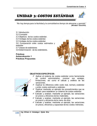 Contabilidad de Costos II




 “No hay tiempo para la facilidad y la comodidad es tiempo de atreverse y persistir”
                                                                  (Winston Churchill)



3.1 Introducción
3.2 Concepto
3.3 Objetivos de los costos estándar.
3.4 Ventajas de los costos estándar.
3.5 Ventajas de los costos estándar.
3.6 Comparación entre costos estimados y
estándar
3.7 Clases de estándares
3.8 Determinación de los estándares.

Prácticas
Autoevaluación 1
Prácticas Propuestas




                 OBJETIVOS ESPECÍFICOS:
                    Aplicar el sistema de costos estándar como herramienta
                     de control administrativo, conocer sus ventajas,
                     limitaciones, así como el cálculo y análisis de las
                     variaciones.
                    Explicar la diferencia entre costo real, normal y estándar
                     y entre costos estimado y estándar.
                    Explicar mediante un ejemplo los procedimientos que se
                     utilizan para establecer un sistema de costos estándar.
                    Calcular y analizar, mediante un ejemplo, las variaciones
                     en precio y eficiencia de los materiales.
                    Calcular y analizar, mediante un ejemplo, las variaciones
                     en precio y eficiencia de la mano de obra.
                    Calcular y analizar, mediante un ejemplo, las variaciones
                     en precio, eficiencia y capacidad de los costos indirectos.


      Ing. Wilson A. Velastegui. Ojeda. Msc.
100
 