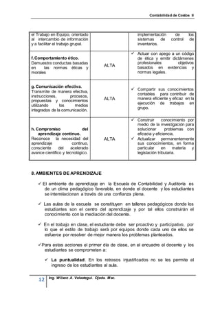 Contabilidad de Costos II




el Trabajo en Equipo, orientado                       implementación      de      los
al intercambio de información                         sistemas     de   control    de
y a facilitar el trabajo grupal.                      inventarios.

                                                    Actuar con apego a un código
f. Comportamiento ético.                              de ética y emitir dictámenes
Demuestra conductas basadas                           profesionales        objetivos
                                         ALTA         basados en evidencias y
en    las normas éticas y
morales                                               normas legales.


g. Comunicación efectiva.
                                                    Compartir sus conocimientos
Transmite de manera efectiva,
                                                      contables para contribuir de
instrucciones,      procesos,
                                         ALTA         manera eficiente y eficaz en la
propuestas y conocimientos
                                                      ejecución de trabajos en
utilizando     los     medios
                                                      grupo.
integrados de la comunicación.

                                                    Construir      conocimiento por
                                                     medio de la investigación para
h. Compromiso                del                     solucionar       problemas con
    aprendizaje continuo.                            eficacia y eficiencia.
Reconoce la necesidad del                ALTA       Actualizar permanentemente
aprendizaje            continuo,                     sus conocimientos, en forma
consciente      del   acelerado                      particular     en    materia  y
avance científico y tecnológico.                     legislación tributaria.




8. AMBIENTES DE APRENDIZAJE

    El ambiente de aprendizaje en la Escuela de Contabilidad y Auditoría es
      de un clima pedagógico favorable, en donde el docente y los estudiantes
      se interrelacionan a través de una confianza plena.

    Las aulas de la escuela se constituyen en talleres pedagógicos donde los
     estudiantes son el centro del aprendizaje y por tal ellos construirán el
     conocimiento con la mediación del docente.

    En el trabajo en clase, el estudiante debe ser proactivo y participativo, por
     lo que el estilo de trabajo será por equipos donde cada uno de ellos se
     esfuerce por resolver de mejor manera los problemas planteados.

   Para estas acciones el primer día de clase, en el encuadre el docente y los
     estudiantes se comprometen a:

          La puntualidad. En los retrasos injustificados no se les permite el
           ingreso de los estudiantes al aula.

          Ing. Wilson A. Velastegui. Ojeda. Msc.
    12
 