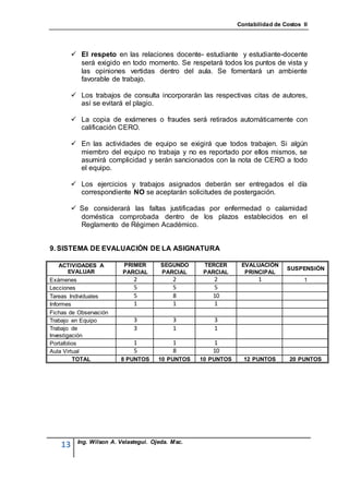 Contabilidad de Costos II




          El respeto en las relaciones docente- estudiante y estudiante-docente
           será exigido en todo momento. Se respetará todos los puntos de vista y
           las opiniones vertidas dentro del aula. Se fomentará un ambiente
           favorable de trabajo.

          Los trabajos de consulta incorporarán las respectivas citas de autores,
           así se evitará el plagio.

          La copia de exámenes o fraudes será retirados automáticamente con
           calificación CERO.

          En las actividades de equipo se exigirá que todos trabajen. Si algún
           miembro del equipo no trabaja y no es reportado por ellos mismos, se
           asumirá complicidad y serán sancionados con la nota de CERO a todo
           el equipo.

          Los ejercicios y trabajos asignados deberán ser entregados el día
           correspondiente NO se aceptarán solicitudes de postergación.

          Se considerará las faltas justificadas por enfermedad o calamidad
           doméstica comprobada dentro de los plazos establecidos en el
           Reglamento de Régimen Académico.


9. SISTEMA DE EVALUACIÓN DE LA ASIGNATURA

    ACTIVIDADES A          PRIMER        SEGUNDO    TERCER       EVALUACIÓN
                                                                                 SUSPENSIÓN
        EVALUAR            PARCIAL       PARCIAL    PARCIAL       PRINCIPAL
Exámenes                       2             2         2               1               1
Lecciones                      5             5         5
Tareas Individuales            5             8         10
Informes                       1             1         1
Fichas de Observación
Trabajo en Equipo              3             3          3
Trabajo de                     3             1          1
Investigación
Portafolios                    1             1         1
Aula Virtual                   5             8         10
         TOTAL            8 PUNTOS      10 PUNTOS   10 PUNTOS     12 PUNTOS       20 PUNTOS




           Ing. Wilson A. Velastegui. Ojeda. Msc.
    13
 