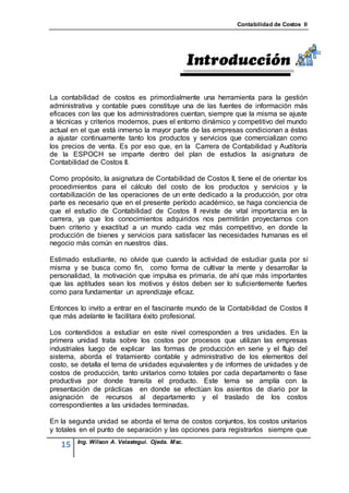 Contabilidad de Costos II




La contabilidad de costos es primordialmente una herramienta para la gestión
administrativa y contable pues constituye una de las fuentes de información más
eficaces con las que los administradores cuentan, siempre que la misma se ajuste
a técnicas y criterios modernos, pues el entorno dinámico y competitivo del mundo
actual en el que está inmerso la mayor parte de las empresas condicionan a éstas
a ajustar continuamente tanto los productos y servicios que comercializan como
los precios de venta. Es por eso que, en la Carrera de Contabilidad y Auditoría
de la ESPOCH se imparte dentro del plan de estudios la asignatura de
Contabilidad de Costos II.

Como propósito, la asignatura de Contabilidad de Costos II, tiene el de orientar los
procedimientos para el cálculo del costo de los productos y servicios y la
contabilización de las operaciones de un ente dedicado a la producción, por otra
parte es necesario que en el presente período académico, se haga conciencia de
que el estudio de Contabilidad de Costos II reviste de vital importancia en la
carrera, ya que los conocimientos adquiridos nos permitirán proyectarnos con
buen criterio y exactitud a un mundo cada vez más competitivo, en donde la
producción de bienes y servicios para satisfacer las necesidades humanas es el
negocio más común en nuestros días.

Estimado estudiante, no olvide que cuando la actividad de estudiar gusta por sí
misma y se busca como fin, como forma de cultivar la mente y desarrollar la
personalidad, la motivación que impulsa es primaria, de ahí que más importantes
que las aptitudes sean los motivos y éstos deben ser lo suficientemente fuertes
como para fundamentar un aprendizaje eficaz.

Entonces lo invito a entrar en el fascinante mundo de la Contabilidad de Costos II
que más adelante le facilitara éxito profesional.

Los contendidos a estudiar en este nivel corresponden a tres unidades. En la
primera unidad trata sobre los costos por procesos que utilizan las empresas
industriales luego de explicar las formas de producción en serie y el flujo del
sistema, aborda el tratamiento contable y administrativo de los elementos del
costo, se detalla el tema de unidades equivalentes y de informes de unidades y de
costos de producción, tanto unitarios como totales por cada departamento o fase
productiva por donde transita el producto. Este tema se amplía con la
presentación de prácticas en donde se efectúan los asientos de diario por la
asignación de recursos al departamento y el traslado de los costos
correspondientes a las unidades terminadas.

En la segunda unidad se aborda el tema de costos conjuntos, los costos unitarios
y totales en el punto de separación y las opciones para registrarlos siempre que
         Ing. Wilson A. Velastegui. Ojeda. Msc.
   15
 