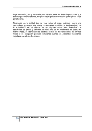 Contabilidad de Costos II




haya una razón justa y necesaria para hacerlo entre los lotes de producción que
serán algo o muy diferentes, luego de algún proceso necesario para quedar listos
para la venta.

Finalmente en la unidad tres se trata sobre el costo estándar como una
metodología apropiada que puede complementar muy bien el funcionamiento de
la acumulación de los costos, se dan algunas pautas para determinar los
estándares de precio y cantidad por cada uno de los elementos del costo; del
mismo modo, se identifican las posibles causas de las variaciones, los efectos
reales y se bosquejan posibles soluciones cuando se presentan variaciones
negativas que elevan los costos.




        Ing. Wilson A. Velastegui. Ojeda. Msc.
   16
 