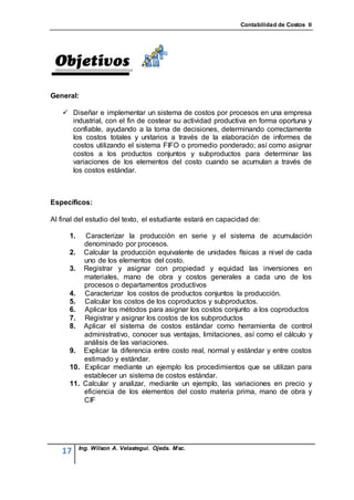 Contabilidad de Costos II




General:

    Diseñar e implementar un sistema de costos por procesos en una empresa
     industrial, con el fin de costear su actividad productiva en forma oportuna y
     confiable, ayudando a la toma de decisiones, determinando correctamente
     los costos totales y unitarios a través de la elaboración de informes de
     costos utilizando el sistema FIFO o promedio ponderado; así como asignar
     costos a los productos conjuntos y subproductos para determinar las
     variaciones de los elementos del costo cuando se acumulan a través de
     los costos estándar.



Específicos:

Al final del estudio del texto, el estudiante estará en capacidad de:

      1.   Caracterizar la producción en serie y el sistema de acumulación
          denominado por procesos.
      2. Calcular la producción equivalente de unidades físicas a nivel de cada
          uno de los elementos del costo.
      3. Registrar y asignar con propiedad y equidad las inversiones en
          materiales, mano de obra y costos generales a cada uno de los
          procesos o departamentos productivos
      4. Caracterizar los costos de productos conjuntos la producción.
      5. Calcular los costos de los coproductos y subproductos.
      6. Aplicar los métodos para asignar los costos conjunto a los coproductos
      7. Registrar y asignar los costos de los subproductos
      8. Aplicar el sistema de costos estándar como herramienta de control
          administrativo, conocer sus ventajas, limitaciones, así como el cálculo y
          análisis de las variaciones.
      9. Explicar la diferencia entre costo real, normal y estándar y entre costos
          estimado y estándar.
      10. Explicar mediante un ejemplo los procedimientos que se utilizan para
          establecer un sistema de costos estándar.
      11. Calcular y analizar, mediante un ejemplo, las variaciones en precio y
          eficiencia de los elementos del costo materia prima, mano de obra y
          CIF




           Ing. Wilson A. Velastegui. Ojeda. Msc.
   17
 