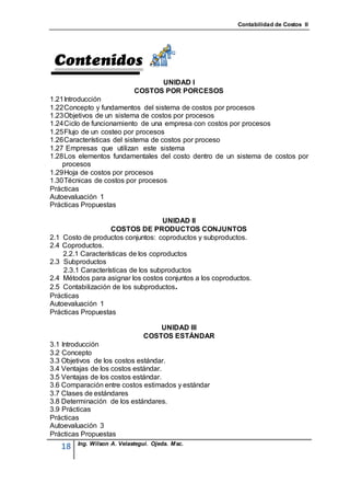 Contabilidad de Costos II




                                  UNIDAD I
                            COSTOS POR PORCESOS
1.21 Introducción
1.22 Concepto y fundamentos del sistema de costos por procesos
1.23 Objetivos de un sistema de costos por procesos
1.24 Ciclo de funcionamiento de una empresa con costos por procesos
1.25 Flujo de un costeo por procesos
1.26 Características del sistema de costos por proceso
1.27 Empresas que utilizan este sistema
1.28 Los elementos fundamentales del costo dentro de un sistema de costos por
    procesos
1.29 Hoja de costos por procesos
1.30 Técnicas de costos por procesos
Prácticas
Autoevaluación 1
Prácticas Propuestas

                                     UNIDAD II
                    COSTOS DE PRODUCTOS CONJUNTOS
2.1 Costo de productos conjuntos: coproductos y subproductos.
2.4 Coproductos.
    2.2.1 Características de los coproductos
2.3 Subproductos
    2.3.1 Características de los subproductos
2.4 Métodos para asignar los costos conjuntos a los coproductos.
2.5 Contabilización de los subproductos .
Prácticas
Autoevaluación 1
Prácticas Propuestas

                                   UNIDAD III
                               COSTOS ESTÁNDAR
3.1 Introducción
3.2 Concepto
3.3 Objetivos de los costos estándar.
3.4 Ventajas de los costos estándar.
3.5 Ventajas de los costos estándar.
3.6 Comparación entre costos estimados y estándar
3.7 Clases de estándares
3.8 Determinación de los estándares.
3.9 Prácticas
Prácticas
Autoevaluación 3
Prácticas Propuestas
        Ing. Wilson A. Velastegui. Ojeda. Msc.
   18
 