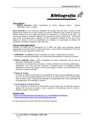 Contabilidad de Costos II




TEXTO BÁSICO:
    BRAVO, Mercedes (2007),            Contabilidad   de   Costos.    Segunda Edición.     Editorial
     NUEVODÍA. Quito – Ecuador

Bravo Mercedes es una reconocida catedrática .Se escogió este libro para el estudio de esta
asignatura por tratarse de un testo moderno que trata los diferentes temas tomado en cuenta los
últimos cambios que en el campo del negocio, la manufactura y la industria se han dado, los
mismos que exigen un tratamiento diferente a los sistemas de costeo de producción. Esta obra el
autor utiliza un lenguaje claro y didáctico y d fácil comprensión, además se trata de un texto
práctico en donde la teoría se complementa con ejemplos y el aprendizaje se refuerza con
actividades y problemas propuestos para cada tema.

TEXTOS COMPLEMENTARIOS :
Tomando en cuenta que la investigación es el medio más eficaz para desarrollar nuestras
capacidades es necesario tener en cuenta otros textos, y otros medios de actualización como es el
Internet. Por lo que proponemos textos como:

 HARGADON, Jr. y Múnera (1996), Contabilidad de Costos. Editorial Norma Colombia.
  El estudio de este texto profundizara sus conocimientos principalmente a costos por procesos.

 ZAPATA SANCHEZ, Pedro           (2007), Contabilidad de Costos “Herramienta para la toma de
    decisiones”. McGraw-Hill, Colombia.
    Esta obra es la recopilación de conceptos y criterios acertados de reconocidos profesionales y
    catedráticos, por lo que esta obra constituye un verdadero aporte a la profesión contable,
    recomiendo la revisión del capítulo el mismo que ayudara a afianzar sus conocimientos en el
    sistema de costos por procesos

 Código de Trabajo
    El código de trabajo se constituye en una herramienta de apoyo para la contabilidad de costos,
    pues uno de los principales elementos del costo es la mano de obra, por lo conocer datos
    como el salario básico, bonificaciones laborales es indispensable para el buen desempeño de
    los profesionales de contabilidad y auditoría.

 Ley de Régimen Tributario Interno
    Es de fundamental importancia el conocimiento de estas leyes pues la aplicación correcta y
    oportuna de las leyes en cuanto a tasa, impuestos o exoneraciones evita las multas y
    problemas legales a una empresa

PÁGINAS WEB:
 http://www.institutoblestgana.cl/ virtuales/cost_est_resul/Unidad2/conteni do9.htm
 http://loretonet.brinkster.net/cs/Cds/COSTOS/cap2/capit_2.htm

En estas direcciones encontrar ejercicios de costos por procesos




           Ing. Wilson A. Velastegui. Ojeda. Msc.
    19
 