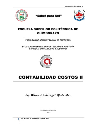 Contabilidad de Costos II




                       “Saber para Ser”



ESCUELA SUPERIOR POLITÉCNICA DE
          CHIMBORAZO

          FACULTAD DE ADMINISTRACIÓN DE EMPRESAS


     ESCUELA: INGENIERÍA EN CONTABILIDAD Y AUDITORÍA
          CARRERA: CONTABILIDAD Y AUDITORIA




CONTABILIDAD COSTOS II


          Ing. Wilson A. Velastegui. Ojeda. Msc.




                              Riobamba- Ecuador
                                    2012


    Ing. Wilson A. Velastegui. Ojeda. Msc.
2
 