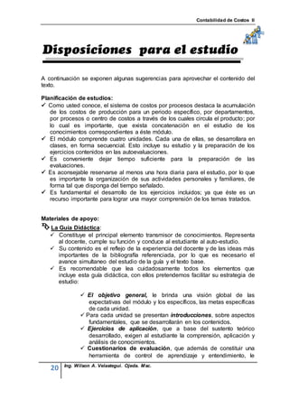 Contabilidad de Costos II




A continuación se exponen algunas sugerencias para aprovechar el contenido del
texto.

Planificación de estudios:
 Como usted conoce, el sistema de costos por procesos destaca la acumulación
   de los costos de producción para un periodo específico, por departamentos,
   por procesos o centro de costos a través de los cuales circula el producto; por
   lo cual es importante, que exista concatenación en el estudio de los
   conocimientos correspondientes a éste módulo.
 El módulo comprende cuatro unidades. Cada una de ellas, se desarrollara en
   clases, en forma secuencial. Esto incluye su estudio y la preparación de los
   ejercicios contenidos en las autoevaluaciones.
 Es conveniente dejar tiempo suficiente para la preparación de las
   evaluaciones.
 Es aconsejable reservarse al menos una hora diaria para el estudio, por lo que
   es importante la organización de sus actividades personales y familiares, de
   forma tal que disponga del tiempo señalado.
 Es fundamental el desarrollo de los ejercicios incluidos; ya que éste es un
   recurso importante para lograr una mayor comprensión de los temas tratados.


Materiales de apoyo:
 La Guía Didáctica:
    Constituye el principal elemento transmisor de conocimientos. Representa
     al docente, cumple su función y conduce al estudiante al auto-estudio.
    Su contenido es el reflejo de la experiencia del docente y de las ideas más
     importantes de la bibliografía referenciada, por lo que es necesario el
     avance simultaneo del estudio de la guía y el texto base.
    Es recomendable que lea cuidadosamente todos los elementos que
     incluye esta guía didáctica, con ellos pretendemos facilitar su estrategia de
     estudio:

               El objetivo general, le brinda una visión global de las
                 expectativas del módulo y los específicos, las metas específicas
                 de cada unidad.
               Para cada unidad se presentan introducciones, sobre aspectos
                 fundamentales, que se desarrollarán en los contenidos.
               Ejercicios de aplicación, que a base del sustento teórico
                 desarrollado, exigen al estudiante la comprensión, aplicación y
                 análisis de conocimientos.
               Cuestionarios de evaluación, que además de constituir una
                 herramienta de control de aprendizaje y entendimiento, le
        Ing. Wilson A. Velastegui. Ojeda. Msc.
   20
 