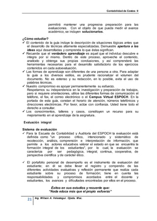 Contabilidad de Costos II




                  permitirá mantener una progresiva preparación para las
                  evaluaciones. Con el objeto de que pueda medir el avance
                  académico, se incluyen solucionarios.

¿Cómo estudiar?
 El contenido de la guía incluye la descripción de situaciones lógicas antes que
  el desarrollo de técnicas altamente especializadas. Demuestre apertura a las
  ideas aquí desarrolladas y comprenda lo que éstas significan.
 Recuerde que el verdadero aprendizaje es aquel que el individuo descubre e
  integra por sí mismo. Dentro de este proceso, aproveche el contenido,
  analícelo y obtenga sus propias conclusiones, y así comprenderá las
  herramientas necesarias para el desarrollo satisfactorio de los ejercicios
  contenidos en cada autoevaluación.
 Las formas de aprendizaje son diferentes de una persona a otra. Para adaptar
  la guía a los diversos estilos, es prudente racionalizar el volumen del
  documento. No es extenso y su redacción, en lo posible, evita el uso de
  palabras técnicas.
 Nuestro compromiso es apoyar permanentemente su esfuerzo.
  Respetamos su independencia en la investigación y preparación de trabajos,
  pero si requiere orientaciones, utilice las diferentes formas de comunicación: el
  teléfono, el fax, el correo electrónico o el Campus Virtual ESPOCH. En la
  portada de esta guía, constan el horario de atención, números telefónicos y
  direcciones electrónicas. Por favor, actúe con confianza. Usted tiene todo el
  derecho a consultar.
 Los conocimientos, talleres y casos, constituyen un recurso para su
  mejoramiento en el aprendizaje de la asignatura.

Evaluación integral

Sistema de evaluación
 Para la Escuela de Contabilidad y Auditoría del ESPOCH la evaluación está
   definida como "un proceso crítico, intencionado y sistemático de
   recolección, análisis, comprensión e interpretación de información, que
   permite a los actores educativos valorar el estado en que se encuentra la
   formación integral de los estudiantes", por lo cual, la evaluación se
   caracteriza    por     ser   pedagógica, integral, continua, cooperativa, de
   perspectiva científica y de carácter ético.

 El portafolio personal de desempeño es el instrumento de evaluación del
  estudiante; en él se debe llevar el registro y compendio de las
  diferentes actividades evaluativas y reflexión permanente que realiza cada
  estudiante sobre su proceso de formación; tiene en cuenta las
  responsabilidades y compromisos acordados entre el docente y
  estudiantes, los avances y dificultades encontradas por ellos en el proceso.

                    Éxitos en sus estudios y recuerde que:
                   “Nada educa más que el propio esfuerzo”

        Ing. Wilson A. Velastegui. Ojeda. Msc.
   21
 