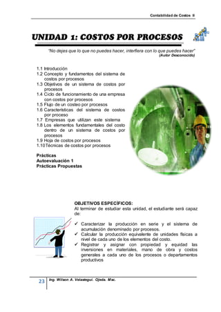 Contabilidad de Costos II




      “No dejes que lo que no puedes hacer, interfiera con lo que puedes hacer”
                                                              (Autor Desconocido)


1.1 Introducción
1.2 Concepto y fundamentos del sistema de
    costos por procesos
1.3 Objetivos de un sistema de costos por
    procesos
1.4 Ciclo de funcionamiento de una empresa
    con costos por procesos
1.5 Flujo de un costeo por procesos
1.6 Características del sistema de costos
    por proceso
1.7 Empresas que utilizan este sistema
1.8 Los elementos fundamentales del costo
    dentro de un sistema de costos por
    procesos
1.9 Hoja de costos por procesos
1.10 Técnicas de costos por procesos

Prácticas
Autoevaluación 1
Prácticas Propuestas




                    OBJETIVOS ESPECÍFICOS:
                    Al terminar de estudiar esta unidad, el estudiante será capaz
                    de:

                     Caracterizar la producción en serie y el sistema de
                      acumulación denominado por procesos.
                     Calcular la producción equivalente de unidades físicas a
                      nivel de cada uno de los elementos del costo.
                     Registrar y asignar con propiedad y equidad las
                      inversiones en materiales, mano de obra y costos
                      generales a cada uno de los procesos o departamentos
                      productivos



      Ing. Wilson A. Velastegui. Ojeda. Msc.
 23
 