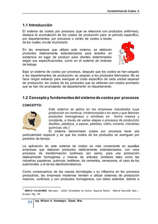 Contabilidad de Costos II




1.1 Introducción
El sistema de costos por procesos (que se relaciona con productos uniformes),
destaca la acumulación de los costos de producción para un periodo específico,
por departamentos, por procesos o centro de costos a través
de los cuales circula el producto.

En las empresas que utilizan este sistema, se elaboran
productos relativamente estandarizados para tenerlos en
existencia en lugar de producir para clientes determinados
según sus especificaciones, como en el sistema de órdenes
de trabajo.

Bajo un sistema de costos por procesos, después que los costos se han cargado
a los departamentos de producción, se asignan a los productos fabricados. No se
hace ningún esfuerzo para averiguar el costo específico de cada unidad separad
de producción, los costos de los productos que se obtienen son costos promedio
que se han ido acumulando de departamento en departamento.


1.2 Concepto y fundamentos del sistema de costos por procesos
CONCEPTO:
                  Este sistema se aplica en las empresas industriales cuya
                  producción es continua, ininterrumpida o en serie y que fabrican
                  productos homogéneos o similares en                forma masiva y
                  constante, a través de varias etapas o procesos de producción
                  (textiles, plásticos, a azúcar, petróleo, vidrio, minería, industrias
                  químicas, etc.)1
                  El sistema denominado costos por procesos tiene una
particularidad especial y es que los costos de los productos se averiguan por
períodos de tiempo.

La aplicación de este sistema de costos es más conveniente en aquellas
empresas que elaboran productos relativamente estandarizados, con unos
procesos de transformación continuos (en serie), para una producción
relativamente homogénea y masiva de artículos similares tales como las
industrias papeleras, químicas, textileras, de cementos, cerveceras, el caso de los
automóviles y el de los electrodomésticos.

Como consecuencia de las nuevas tecnologías y su influencia en los procesos
productivos, las empresas modernas tienden a utilizar sistemas de producción
masivos, continuos y con productos homogéneos, con datos estándar, debido a


1
    BRAVO VALDIVIESO, Mercedes.   (2002) Contabilidad de Costos. Segunda Edición.   Editorial NuevoDía Quito –
Ecuador. Pág. 185


            Ing. Wilson A. Velastegui. Ojeda. Msc.
      24
 