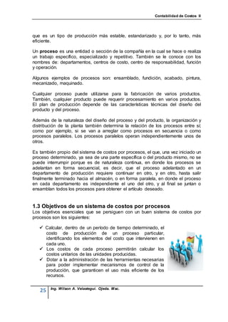 Contabilidad de Costos II




que es un tipo de producción más estable, estandarizado y, por lo tanto, más
eficiente.

Un proceso es una entidad o sección de la compañía en la cual se hace o realiza
un trabajo específico, especializado y repetitivo. También se le conoce con los
nombres de: departamentos, centros de costo, centro de responsabilidad, función
y operación.

Algunos ejemplos de procesos son: ensamblado, fundición, acabado, pintura,
mecanizado, maquinado.

Cualquier proceso puede utilizarse para la fabricación de varios productos.
También, cualquier producto puede requerir procesamiento en varios productos.
El plan de producción depende de las características técnicas del diseño del
producto y del proceso.

Además de la naturaleza del diseño del proceso y del producto, la organización y
distribución de la planta también determina la relación de los procesos entre sí;
como por ejemplo, si se van a arreglar como procesos en secuencia o como
procesos paralelos. Los procesos paralelos operan independientemente unos de
otros.

Es también propio del sistema de costos por procesos, el que, una vez iniciado un
proceso determinado, ya sea de una parte específica o del producto mismo, no se
puede interrumpir porque es de naturaleza continua, en donde los procesos se
adelantan en forma secuencial, es decir, que el proceso adelantado en un
departamento de producción requiere continuar en otro, y en otro, hasta salir
finalmente terminado hacia el almacén, o en forma paralela, en donde el proceso
en cada departamento es independiente el uno del otro, y al final se juntan o
ensamblan todos los procesos para obtener el artículo deseado.


1.3 Objetivos de un sistema de costos por procesos
Los objetivos esenciales que se persiguen con un buen sistema de costos por
procesos son los siguientes:

    Calcular, dentro de un período de tiempo determinado, el
     costo de producción de un proceso particular,
     identificando los elementos del costo que intervienen en
     cada uno.
    Los costos de cada proceso permitirán calcular los
     costos unitarios de las unidades producidas.
    Dotar a la administración de las herramientas necesarias
     para poder implementar mecanismos de control de la
     producción, que garanticen el uso más eficiente de los
     recursos.

        Ing. Wilson A. Velastegui. Ojeda. Msc.
   25
 