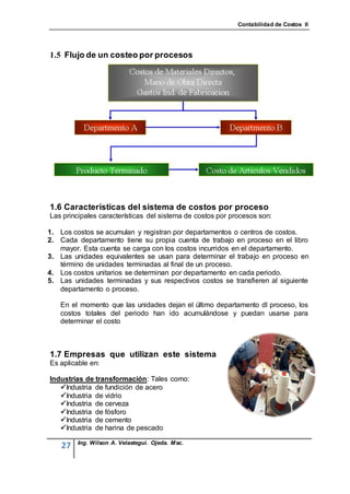 Contabilidad de Costos II




1.5 Flujo de un costeo por procesos




1.6 Características del sistema de costos por proceso
Las principales características del sistema de costos por procesos son:

1. Los costos se acumulan y registran por departamentos o centros de costos.
2. Cada departamento tiene su propia cuenta de trabajo en proceso en el libro
   mayor. Esta cuenta se carga con los costos incurridos en el departamento.
3. Las unidades equivalentes se usan para determinar el trabajo en proceso en
   término de unidades terminadas al final de un proceso.
4. Los costos unitarios se determinan por departamento en cada periodo.
5. Las unidades terminadas y sus respectivos costos se transfieren al siguiente
   departamento o proceso.

   En el momento que las unidades dejan el último departamento dl proceso, los
   costos totales del periodo han ido acumulándose y puedan usarse para
   determinar el costo



1.7 Empresas que utilizan este sistema
Es aplicable en:

Industrias de transformación: Tales como:
   Industria de fundición de acero
   Industria de vidrio
   Industria de cerveza
   Industria de fósforo
   Industria de cemento
   Industria de harina de pescado

         Ing. Wilson A. Velastegui. Ojeda. Msc.
    27
 