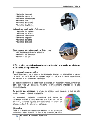 Contabilidad de Costos II




   Industria   de papel
   Industria   de azúcar
   Industria   panificadora
   Industria   textil
   Industria   de caucho
   Industria   de plástico

Industria de explotación: Tales como:
   Industria del carbón
   Industria del azufre
   Industria de la arena
   Industria de piedra
   Industria de cobre
   Industria de la sal.



Empresas de servicios públicos. Tales como:
  La empresa de energía eléctrica
  Empresa de teléfonos
  Empresa de gas



1.8 Los elementos fundamentales del costo dentro de un sistema
de costos por procesos
Consideraciones especiales
Recuérdese cómo en el sistema de costos por órdenes de producción, la unidad
de costeo era cada una de las órdenes de producción, con la cual se identificaban
los elementos fundamentales del costo.

Se cargaban entonces a cada orden específica, los materiales reales, la mano de
obra real y los CIF aplicados, mediante el procedimiento indirecto de la tasa
predeterminada.

En costos por procesos, la unidad de costeo es el proceso, la cual es más
amplia que una orden de producción.

Es necesario, entonces, determinar qué costos se
identifican directa o indirectamente con cada uno de los
procesos, haciendo algunas consideraciones especiales en
el tratamiento de los elementos del costo.

Materiales
Para la obtención de los costos unitarios de los productos
fabricados, en un sistema de costos por procesos, no hace
        Ing. Wilson A. Velastegui. Ojeda. Msc.
   28
 