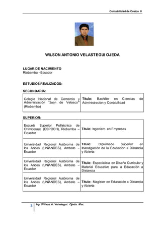 Contabilidad de Costos II




               WILSON ANTONIO VELASTEGUI OJEDA


LUGAR DE NACIMIENTO
Riobamba –Ecuador


ESTUDIOS REALIZADOS:

SECUNDARIA:

Colegio Nacional de Comercio y Título:     Bachiller en Ciencias             de
Administración “Juan de Velasco” Administración y Contabilidad
(Riobamba)


SUPERIOR:

Escuela Superior Politécnica de
Chimborazo (ESPOCH), Riobamba – Título: Ingeniero en Empresas
Ecuador


Universidad Regional Autónoma de Título:   Diplomado     Superior     en
los Andes (UNIANDES), Ambato – Investigación de la Educación a Distancia
Ecuador                          y Abierta

Universidad Regional Autónoma de Título: Especialista en Diseño Curricular y
los Andes (UNIANDES), Ambato –
                                 Material Educativo para la Educación a
Ecuador
                                 Distancia

Universidad Regional Autónoma de
los Andes (UNIANDES), Ambato – Título: Magister en Educación a Distancia
Ecuador                          y Abierta




        Ing. Wilson A. Velastegui. Ojeda. Msc.
    3
 