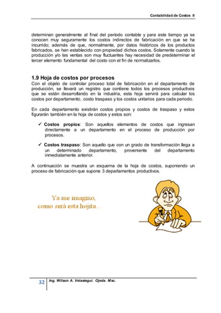 Contabilidad de Costos II




determinan generalmente al final del período contable y para este tiempo ya se
conocen muy seguramente los costos indirectos de fabricación en que se ha
incurrido; además de que, normalmente, por datos históricos de los productos
fabricados, se han establecido con propiedad dichos costos. Solamente cuando la
producción y/o las ventas son muy fluctuantes hay necesidad de predeterminar el
tercer elemento fundamental del costo con el fin de normalizarlos.


1.9 Hoja de costos por procesos
Con el objeto de controlar proceso total de fabricación en el departamento de
producción, se llevará un registro que contiene todos los procesos productivos
que se están desarrollando en la industria, esta hoja servirá para calcular los
costos por departamento, costo traspaso y los costos unitarios para cada periodo.

En cada departamento existirán costos propios y costos de traspaso y estos
figurarán también en la hoja de costos y estos son:

    Costos propios: Son aquellos elementos de costos que ingresan
     directamente a un departamento en el proceso de producción por
     procesos.

    Costos traspaso: Son aquello que con un grado de transformación llega a
     un   determinado     departamento,   proveniente   del    departamento
     inmediatamente anterior.

A continuación se muestra un esquema de la hoja de costos, suponiendo un
proceso de fabricación que supone 3 departamentos productivos.




        Ing. Wilson A. Velastegui. Ojeda. Msc.
   32
 