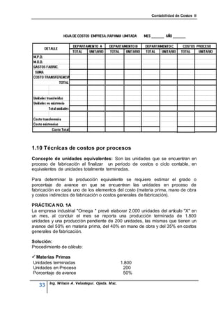 Contabilidad de Costos II




1.10 Técnicas de costos por procesos
Concepto de unidades equivalentes: Son las unidades que se encuentran en
proceso de fabricación al finalizar un periodo de costos o ciclo contable, en
equivalentes de unidades totalmente terminadas.

Para determinar la producción equivalente se requiere estimar el grado o
porcentaje de avance en que se encuentran las unidades en proceso de
fabricación en cada uno de los elementos del costo (materia prima, mano de obra
y costos indirectos de fabricación o costos generales de fabricación).

PRÁCTICA NO. 1A
La empresa industrial "Omega " prevé elaborar 2.000 unidades del artículo "X" en
un mes, al concluir el mes se reporta una producción terminada de 1.800
unidades y una producción pendiente de 200 unidades, las mismas que tienen un
avance del 50% en materia prima, del 40% en mano de obra y del 35% en costos
generales de fabricación.

Solución:
Procedimiento de cálculo:

 Materias Primas
Unidades terminadas                              1.800
Unidades en Proceso                               200
Porcentaje de avance                              50%

        Ing. Wilson A. Velastegui. Ojeda. Msc.
   33
 