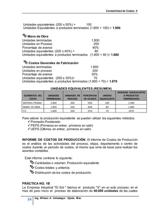 Contabilidad de Costos II




Unidades equivalentes (200 x 50%) =       100
Unidades Equivalentes a productos terminados (1.800 + 100) = 1.900

 Mano de Obra
Unidades terminadas                           1.800
Unidades en Proceso                             200
Porcentaje de avance                           40%
Unidades equivalentes (200 x 40%) =              80
Unidades equivalentes a productos terminados (1.800 + 80 )= 1.880

 Costos Generales de Fabricación
Unidades terminadas                            1.800
Unidades en proceso                              200
Porcentaje de avance                            35%
Unidades equivalentes (200 x 35%)=                70
Unidades equivalentes a productos terminados (1.800 + 70) = 1.870

                       UNIDADES EQUIVALENTES (RESUMEN)
                                                                               UNIDADES EQUIVALENTES
 ELEMENTOS DEL       UNIDADES      UNIDADES EN      PORCENTAJE     UNIDAD           A PRODUCTOS
     COSTO          TERMINADAS       PROCESO        DE AVANCE    EQUIVALENTE       TERMINDADOS
MATERIA PRIMAS         1.800           200             50%          100                1.900
MANO DE OBRA           1.800           200             40%           80                1.880
CIF                    1.800           200             35%           70                1870

Para valorar la producción equivalente se pueden utilizar los siguientes métodos:
    Promedio Ponderado
    PEPS (Primeros en entrar, primeros en salir)
    UEPS (Últimos en entrar, primeros en salir)


INFORME DE COSTOS DE PRODUCCIÓN. El Informe de Costos de Producción
es el análisis de las actividades del proceso, etapa, departamento o centro de
costos durante un periodo de costos, el mismo que sirve de base para realizar los
asientos contables.

 Este informe contiene lo siguiente:
        Cantidades o volumen Producción equivalente
        Costos totales y unitarios
        Distribución de los costos de producción.

PRÁCTICA NO. 1B
La Empresa Industrial "El Sol " fabrica el producto "X" en un solo proceso; en el
mes de junio inicio el proceso de elaboración de 40.000 unidades de las cuales

           Ing. Wilson A. Velastegui. Ojeda. Msc.
      34
 