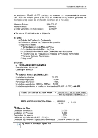 Contabilidad de Costos II




se terminaron 32.000 y 8.000 quedaron en proceso, con un porcentaje de avance
del 100% en materia prima y del 25% en mano de obra y costos generales de
fabricación; los costos de producción incurridos en el mes son:

Materias Primas                         $ 20.000,00
Mano de Obra                             13.600,00
Costos Generales de Fabricación            6.800,00

 Se vende 25.000 unidades a $2,00 c/u

Se pide:
     a) Calcular la Producción Equivalente
     b) Elaborar el Informe de Costos de Producción
     c) Registro contable:
         Contabilización de la Materia Prima
         Contabilización de la Mano de Obra
         Contabilización de los Costos Generales de Fabricación
         Transferencia de Productos en Proceso a Productos Terminados
         Venta de Artículos Terminados
         Mayor en T

Solución:
 a. UNIDADES EQUIVALENTES
 Procedimiento de cálculo:
 Costos por distribuir

  Materias Primas (MATERIALES)
 Unidades terminadas                     32.000
 Unidades en proceso                      8.000
 Porcentaje de avance                     100%
 Unidades equivalentes (8.000 x 100%)= 8.000
 Unidades equivalentes a productos terminados (32.000 + 8.000) = 40.000


        COSTO UNITARIO DE MATERIA PRIMA               =    COSTO TOTAL DE MATERIA PRIMA
                                                            NO. DE UNIDADES TERMINADAS


        COSTO UNITARIO DE MATERIA PRIMA           =       $ 20.000,00
                                                                         =   $ 0,50
                                                             40.000


 Mano de Obra
Unidades terminadas                               32.000
Unidades en Proceso                                8.000
Porcentaje de avance                                25%
Unidades equivalentes (8.000 x 25%) =             2.000
Unidades equivalentes a productos terminados (32.000 + 2.000)= 34.000

         Ing. Wilson A. Velastegui. Ojeda. Msc.
   35
 