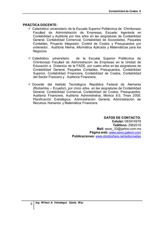 Contabilidad de Costos II




PRÁCTICA DOCENTE:
   Catedrático universitario de la Escuela Superior Politécnica de Chimborazo
     Facultad de Administración de Empresas, Escuela: Ingeniería en
     Contabilidad y Auditoría por tres años en las asignaturas de Contabilidad
     General, Contabilidad Comercial, Contabilidad de Sociedades, Paquetes
     Contables, Proyecto Integrador, Control de Costos y Presupuestos por
     ordenador, Auditoría Interna, Informática Aplicada y Matemáticas para los
     Negocios

    Catedrático universitario    de la Escuela Superior Politécnica de
     Chimborazo Facultad de Administración de Empresas en la Unidad de
     Educación a Distancia de la FADE, por cuatro años en las asignaturas de
     Contabilidad General, Paquetes Contables, Presupuestos, Contabilidad
     Superior, Contabilidad Financiera, Contabilidad de Costos, Contabilidad
     del Sector Fianciero y Auditoria Financiera.

    Docente del Instituto Tecnológico República Federal de Alemania
     (Riobamba – Ecuador), por cinco años en las asignaturas de Contabilidad
     General, Contabilidad Comercial, Contabilidad de Costos, Presupuestos,
     Auditoria Financiera, Auditoria Administrativa, Mónica 8.0, Tmax 2000,
     Planificación Estratégica, Administración General, Administración de
     Recursos Humanos y Matemática Financiera



                                                         DATOS DE CONTACTO:
                                                              Celular: 083914978
                                                              Teléfono: 2962018
                                                    Mail: wavo_33@yahoo.com.mx
                                               Página web: www.wavo.galeon.com
                                    Publicaciones: www.slisdeshare.net/wilsonvelas




        Ing. Wilson A. Velastegui. Ojeda. Msc.
    4
 