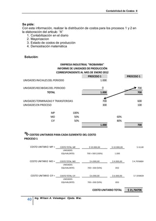 Contabilidad de Costos II




Se pide:
Con esta información, realizar la distribución de costos para los procesos 1 y 2 en
la elaboración del artículo “A”
    1. Contabilización en el diario
    2. Mayorizacion
    3. Estado de costos de producción
    4. Demostración matemática


 Solución:

                            EMPRESA INDUSTRIAL “RIOBAMBA"
                          INFORME DE UNIDADES DE PRODUCCIÓN
                         CORRESPONDIENTE AL MES DE ENERO 2012
                                               PROCESO 1                                  PROCESO 1
UNIDADES INICIALES DEL PERIODO                         1.000

UNIDADES RECIBIDAS DEL PERIODO                                      0                               700
                 TOTAL                                            1.000                             700

UNIDADES TERMINADAS Y TRANSFERIDAS                                  700                             600
UNIDADES EN PROCESO                                                 300                             100

                      MP                 100%
                      MO                  50%                                    60%
                      CIF                 50%                                    80%
                                                                  1.000                             700


  COSTOS UNITARIOS PARA CADA ELEMENTO DEL COSTO
 PROCESO 1

     COSTO UNITARIO MP =     COSTO TOTAL MP         $ 10.000,00             $ 10.000,00          $ 10,00
                                UNIDADES
                              EQUIVALENTES        700 + 300 (100%)             1.000


     COSTO UNITARIO MO =     COSTO TOTAL MO         $ 4.000,00               $ 4.000,00      $ 4,7058824
                                UNIDADES
                              EQUIVALENTES        700 + 300 (50%)               850


      COSTO UNITARIO CIF =   COSTO TOTAL CIF        $ 6.000,00               $ 6.000,00       $ 7,058824
                                UNIDADES
                              EQUIVALENTES        700 + 300 (50%)               850


                                                       COSTO UNITARIO TOTAL               $ 21,764706

         Ing. Wilson A. Velastegui. Ojeda. Msc.
   40
 