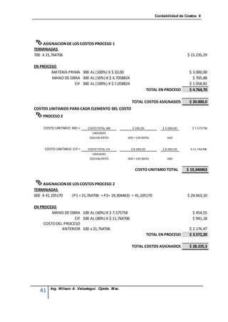 Contabilidad de Costos II




 ASIGNACION DE LOS COSTOS PROCESO 1
TERMINADAS
700 X 21,764706                                                                        $ 15.235,29

EN PROCESO
        MATERIA PRIMA 300 AL (100%) X $ 10,00                                           $ 3.000,00
        MANO DE OBRA 300 AL (50%) X $ 4,7058824                                           $ 705,88
                   CIF 300 AL (100%) X $ 7,058824                                       $ 1.058,82
                                                                  TOTAL EN PROCESO      $ 4.764,70

                                                     TOTAL COSTOS ASIGNADOS             $ 20.000,0
COSTOS UNITARIOS PARA CADA ELEMENTO DEL COSTO
 PROCESO 2
     COSTO UNITARIO MO =    COSTO TOTAL M0            $ 500,00            $ 5.000,00      $ 7,575758
                               UNIDADES
                             EQUIVALENTES        600 + 100 (60%)             660


     COSTO UNITARIO CIF =   COSTO TOTAL CIF          $ 8.000,00           $ 8.000,00     $ 11,764706
                               UNIDADES
                             EQUIVALENTES        600 + 100 (80%)             680


                                                       COSTO UNITARIO TOTAL            $ 19,340463


   ASIGNACION DE LOS COSTOS PROCESO 2
TERMINADAS
600 X 41,105170   (P1 = 21,764706 + P2= 19,304463) = 41,105170                         $ 24.663,10

EN PROCESO
         MANO DE OBRA 100 AL (60%) X $ 7,575758                                           $ 454,55
                    CIF 100 AL (80%) X $ 11,764706                                        $ 941,18
     COSTO DEL PROCESO
              ANTERIOR 100 x 21,764706                                                  $ 2.176,47
                                                                  TOTAL EN PROCESO      $ 3.572,20

                                                     TOTAL COSTOS ASIGNADOS             $ 28.235,3




        Ing. Wilson A. Velastegui. Ojeda. Msc.
   41
 