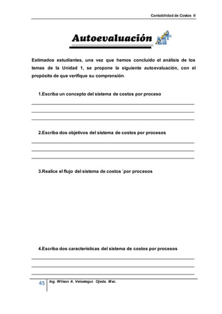 Contabilidad de Costos II




Estimados estudiantes, una vez que hemos concluido el análisis de los
temas de la Unidad 1, se propone la siguiente autoevaluación, con el
propósito de que verifique su comprensión



  1.Escriba un concepto del sistema de costos por proceso
_________________________________________________________________
_________________________________________________________________
_________________________________________________________________


  2.Escriba dos objetivos del sistema de costos por procesos
_________________________________________________________________
_________________________________________________________________
_________________________________________________________________


  3.Realice el flujo del sistema de costos `por procesos




  4.Escriba dos características del sistema de costos por procesos
_________________________________________________________________
_________________________________________________________________
_________________________________________________________________

        Ing. Wilson A. Velastegui. Ojeda. Msc.
   45
 