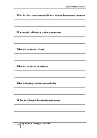 Contabilidad de Costos II




  5.Escriba cinco empresas que utilizan el sistema de costos por procesos
_________________________________________________________________
_________________________________________________________________
_________________________________________________________________


  6.Para qué sirve la hoja de costos por procesos
_________________________________________________________________
_________________________________________________________________
_________________________________________________________________


  7.Que son los costos primos
_________________________________________________________________
_________________________________________________________________
_________________________________________________________________


  8.Que son los costos de traspaso
_________________________________________________________________
_________________________________________________________________
_________________________________________________________________


  9.Que entiende por unidades equivalentes
_________________________________________________________________
_________________________________________________________________
_________________________________________________________________


  10. Que es el informe de costos de producción
_________________________________________________________________
_________________________________________________________________
_________________________________________________________________




       Ing. Wilson A. Velastegui. Ojeda. Msc.
  46
 