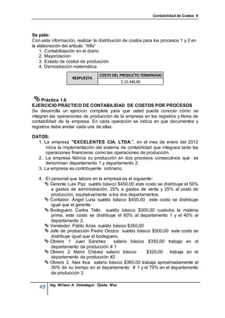 Contabilidad de Costos II




Se pide:
Con esta información, realizar la distribución de costos para los procesos 1 y 2 en
la elaboración del artículo “Alfa”
    1. Contabilización en el diario
    2. Mayorizacion
    3. Estado de costos de producción
    4. Demostración matemática
                                    COSTO DEL PRODUCTO TERMINADO
                     RESPUESTA
                                                  $ 22.440,80



  Práctica 1.6
EJERCICIO PRÁCTICO DE CONTABILIDAD DE COSTOS POR PROCESOS
Se desarrolla un ejercicio complete para que usted pueda conocer cómo se
integran las operaciones de producción de la empresa en los registros y libros de
contabilidad de la empresa. En cada operación se indica en que documentos y
registros debe anotar cada una de ellas.

DATOS:
  1. La empresa "EXCELENTES CIA. LTDA.", en el mes de enero del 2012
      inicia la implementación del sistema de contabilidad que integrara tanto las
      operaciones financieras como las operaciones de producción.
  2. La empresa fábrica su producción en dos procesos consecutivos que se
      denominan departamento 1 y departamento 2.
  3. La empresa es contribuyente ordinario.

   4. EI personal que labora en la empresa es el siguiente:
       Gerente Luis Paz sueldo básico $450,00 este costo se distribuye el 50%
         a gastos de administración, 25% a gastos de venta y 25% al costo de
         producción, equitativamente a los dos departamentos.
       Contador. Ángel Luna sueldo básico $400,00 este costo se distribuye
         igual que el gerente.
       Bodeguero Carlos Tello sueldo básico $300,00 custodia la materia
         prima, este costo se distribuye el 60% al departamento 1 y el 40% al
         departamento 2.
       Vendedor. Pablo Arias sueldo básico $350,00
       Jefe de producción Pedro Orozco sueldo básico $500,00 este costo se
         distribuye igual que el bodeguero.
       Obrero 1 Juan Sánchez           salario básico $350,00 trabaja en el
         departamento de producción # 1
       Obrero 2 Mario Chávez salario básico            $320,00  trabaja en el
         departamento de producción #2
       Obrero 3. Alex Inca salario básico $360,00 trabaja aproximadamente el
         30% de su tiempo en el departamento # 1 y el 70% en el departamento
         de producción 2

         Ing. Wilson A. Velastegui. Ojeda. Msc.
   49
 