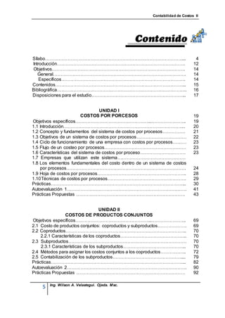 Contabilidad de Costos II




Sílabo………………………………………………………………………………....                                       4
Introducción………………………………………………………………………….                                     12
Objetivos…………………………………………………………………………….                                       14
   General…………………………………………………………………………….                                      14
    Específicos……………………………………………………………………….                                   14
Contenidos…………………………………………………………………………...                                     15
Bibliográfica…………………………………………………………………………..                                   16
Disposiciones para el estudio……………………………………………………...                          17


                                 UNIDAD I
                         COSTOS POR PORCESOS                                  19
Objetivos específicos…………………………………………...…………………..                             19
1.1 Introducción……………………………………………………………………...                                 20
1.2 Concepto y fundamentos del sistema de costos por procesos……………            21
1.3 Objetivos de un sistema de costos por procesos……………………………                 22
1.4 Ciclo de funcionamiento de una empresa con costos por procesos………         23
1.5 Flujo de un costeo por procesos………………………………………………                         23
1.6 Características del sistema de costos por proceso…………………………               23
1.7 Empresas que utilizan este sistema………………………………………
1.8 Los elementos fundamentales del costo dentro de un sistema de costos
    por procesos…………………………………………………………………….                                   24
1.9 Hoja de costos por procesos…………………………………………………..                          28
1.10 Técnicas de costos por procesos…………………………………………….                        29
Prácticas……………………………………………………………………………...                                     30
Autoevaluación 1…………………………………………………………………….                                   41
Prácticas Propuestas ………………………………………………………………                                 43


                                  UNIDAD II
                COSTOS DE PRODUCTOS CONJUNTOS
Objetivos específicos…………………………………………...…………………..                             69
2.1 Costo de productos conjuntos: coproductos y subproductos……………….           69
2.2 Coproductos……………………………………………………………………..                                   70
    2.2.1 Características de los coproductos……………………………………..                  70
2.3 Subproductos……………………………………………………………………                                    70
    2.3.1 Características de los subproductos…………………………………...                 70
2.4 Métodos para asignar los costos conjuntos a los coproductos……………..        72
2.5 Contabilización de los subproductos………………………………………....                    79
Prácticas……………………………………………………………………………...                                     82
Autoevaluación 2…………………………………………………………………….                                   90
Prácticas Propuestas ………………………………………………………………                                 92

        Ing. Wilson A. Velastegui. Ojeda. Msc.
    5
 