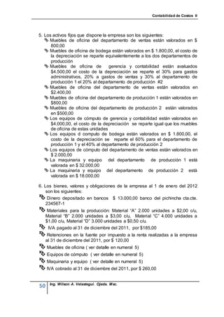 Contabilidad de Costos II




5. Los activos fijos que dispone la empresa son los siguientes:
    Muebles de oficina del departamento de ventas están valorados en $
      800,00
    Muebles de oficina de bodega están valorados en $ 1.800,00, el costo de
      la depreciación se reparte equivalentemente a los dos departamentos de
      producción
    Muebles de oficina de          gerencia y contabilidad están avaluados
      $4.500,00 el costo de la depreciación se reparte el 30% para gastos
      administrativos, 20% a gastos de ventas y 30% al departamento de
      producción 1 el 20% al departamento de producción #2
    Muebles de oficina del departamento de ventas están valorados en
      $2.400,00
    Muebles de oficina del departamento de producción 1 están valorados en
      $800,00
    Muebles de oficina del departamento de producción 2 están valorados
      en $500,00
    Los equipos de cómputo de gerencia y contabilidad están valorados en
      $4.000,00, el costo de la depreciación se reparte igual que los muebles
      de oficina de estas unidades
    Los equipos d computo de bodega están valorados en $ 1.800,00, el
      costo de la depreciación se reparte el 60% para el departamento de
      producción 1 y el 40% al departamento de producción 2
    Los equipos de cómputo del departamento de ventas están valorados en
      $ 2.000,00
    La maquinaria y equipo del departamento de producción 1 está
      valorada en $ 32.000,00
    La maquinaria y equipo del departamento de producción 2 está
      valorada en $ 18.000,00

6. Los bienes, valores y obligaciones de la empresa al 1 de enero del 2012
    son los siguientes:
 Dinero    depositado en bancos $ 13.000,00 banco del pichincha cta.cte.
     234567-1
 Materiales para la producción: Material “A” 2.000 unidades a $2,00 c/u,
 Material “B” 2.000 unidades a $3,00 c/u, Material “C” 4.000 unidades a
 $1,00 c/u, Material “D” 3.000 unidades a $0,50 c/u.
 IVA pagado al 31 de diciembre del 2011, por $185,00
 Retenciones en la fuente por impuesto a la renta realizadas a la empresa
     al 31 de diciembre del 2011, por $ 120,00
 Muebles de oficina ( ver detalle en numeral 5)
 Equipos de cómputo ( ver detalle en numeral 5)
 Maquinaria y equipo ( ver detalle en numeral 5)
 IVA cobrado al 31 de diciembre del 2011, por $ 260,00

       Ing. Wilson A. Velastegui. Ojeda. Msc.
50
 