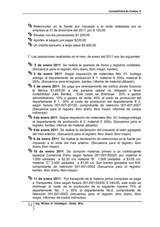 Contabilidad de Costos II




 Retenciones      en la fuente por impuesto a la renta realizadas por la
     empresa al 31 de diciembre del 2011, por $ 120,00
 Deudas con los proveedores $1.200,00
 Aportes al seguro por pagar $220,00
 Un crédito bancario a largo plazo $5.600,00

7. Las operaciones realizadas en el mes de enero del 2011 son las siguientes:

  3 de enero 2011: Se realiza la apertura de libros y registros contables.
 (Secuencia para el registro: libro diario, libro mayor, kardex)
 3 de enero 2011: Según requisición de materiales Nro. 01, bodega
 entrega al departamento de producción # 1: material A 500u, material B
 200u. (Secuencia para el registro: kardex, informe de material utilizado)
 3 de enero 2011: Se paga por arrendamiento del edifico donde funciona
 la fábrica $1.600,00 a una persona natural no obligada a llevar
 contabilidad Julio Benítez. Este costo se distribuye 20% a gastos
 administrativos, 10% a gastos de venta, 40% al costo de producción del
 departamento # 1, 30% al costo de producción del departamento # 2,
 según factura 001-001-00120, comprobante de retención 001-001-0001
 (Secuencia para el registro: libro diario, libro mayor, informes de costos
 indirectos)
 5 de enero 2011: Según requisición de materiales Nro. 02, bodega entrega
 al departamento de producción # 2: material C 600u. (Secuencia para el
 registro: kardex, informe de material utilizado)
 6 de enero 2011: Se realiza la declaración del impuesto al valor agregado
 del mes anterior. (Secuencia para el registro: libro diario, libro mayor)
 6 de enero 2011: Se realiza la declaración de retenciones en la fuente por
 impuesto a la renta del mes anterior. (Secuencia para el registro: libro
 diario, libro mayor)
 10     de enero 2011: Se compran materias primas a un contribuyente
     especial Comercial Parra según factura 001-001-00520 así: material A
     1.000 unidades a $2.30 c/u, material “B” 1.000 unidades a $3,00 c/u,
     material “C” 2.000 unidades a $1,20 c/u. Son bienes gravados con IVA,
     comprobante de retención 001-001-0002 (Secuencia para el registro:
     kardex, libro diario, libro mayor)

 11 de enero 2011:       Por transporte de la materia prima comprada se paga
     a Transportes Silva según factura 001-001-00450 $ 240,00, este costo se
     distribuye al costo de la producción de la siguiente manera 70% al
     departamento No. 1 y 30% al departamento No.2, comprobante de
     retención 001-001-0003 (secuencia para el registro: libro diario, libro
     mayor, informes de costos indirectos)
       Ing. Wilson A. Velastegui. Ojeda. Msc.
51
 
