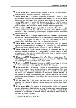 Contabilidad de Costos II




 11  de enero 2011: Se cancela los aportes al seguro del mes anterior.
 (secuencia para el registro libro diario, libro mayor)
 12 de enero 2011: Se compra materiales de oficina a Librería El éxito
 contribuyente ordinario según factura 001-001-00680 por $ 300,00, estos
 materiales se distribuyen 40% a gastos administrativos, 20% gastos de
 ventas, 20% para el costo del departamento No. 1 y 20% para el
 departamento No. 2, comprobante de retención 001-001-0004 (secuencia
 para el registro: libro diario, libro mayor, informes de costos generales)
 14 de enero 2011: Según requisición de materiales Nro. 03, bodega
 entrega al departamento de producción # 2: material “C· 1.500 unidades,
 material ”D” 1.500 unidades (Secuencia para el registro: kardex, informe de
 material utilizado)
 18 de enero 2011: Se paga al profesional Luis Ramírez según factura
 001-001-00234 por mantenimiento de la maquinaria del departamento No.1
 $ 100,00 comprobante de retención 001-001-0005 (secuencia para el
 registro: libro diario, libro mayor, informes de costos indirectos)
  24 de enero 2011: Según requisición de materiales Nro. 04, bodega
 entrega al departamento de producción # 1: material “A· 1.000 unidades
 (Secuencia para el registro: kardex, informe de material utilizado)
 25 de enero 2011: Según nota de devolución de materiales Nro. 01, del
 departamento de producción # 1: se devuelve a bodega material “A” 200
 unidades por estar en mal estado (Secuencia para el registro: kardex,
 informe de material utilizado)
 25 de enero 2011: Se paga publicidad a TV Sultana según factura 001-
 001-00879     por $ 180,00 comprobante de retención 001-001-0006
 (secuencia para el registro: libro diario, libro mayor)
 31 de enero 2011: Se paga una cuota del crédito bancario por el valor de
 $ 400,00 (secuencia para el registro: libro diario, libro mayor)
 31   de enero 2011: Se calcula y registra la depreciación de los activos
 fijos, por el mes de enero. Se ha previsto un valor residual del 10% para
 todos los bienes. Los porcentajes de depreciación aplicados son: muebles
 de oficina 10%, maquinaria y equipo 10%, equipo de cómputo 33,33%, la
 distribución de las depreciaciones se realizó según constan en el numeral 5
 (secuencia para el registro: libro diario, libro mayor, informes de costos
 indirectos)
 31 de enero 2011: Se pagan las remuneraciones al personal de la
 empresa (ver nómina de fábrica) (secuencia para el registro: libro diario,
 libro mayor)
 31      de enero 2011: Se carga a la producción los costos por materias
     primas utilizadas en el periodo, por la mano de obra, y los costos indirectos
     incurridos. (secuencia para el registro: libro diario, libro mayor). Debe
     basarse en los informes de material utilizado, informes de mano de obra e
     informes de costos indirectos

       Ing. Wilson A. Velastegui. Ojeda. Msc.
52
 