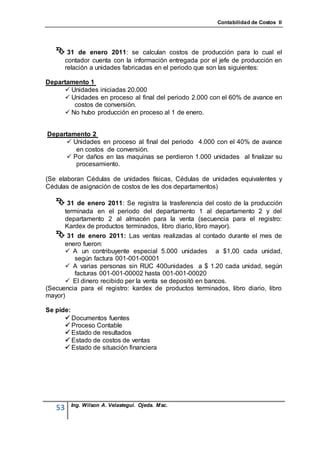 Contabilidad de Costos II




    31      de enero 2011: se calculan costos de producción para lo cual el
        contador cuenta con la información entregada por el jefe de producción en
        relación a unidades fabricadas en el periodo que son las siguientes:

Departamento 1
      Unidades iniciadas 20.000
      Unidades en proceso al final del periodo 2.000 con el 60% de avance en
        costos de conversión.
      No hubo producción en proceso al 1 de enero.


Departamento 2
      Unidades en proceso al final del periodo 4.000 con el 40% de avance
        en costos de conversión.
      Por daños en las maquinas se perdieron 1.000 unidades al finalizar su
        procesamiento.

(Se elaboran Cédulas de unidades físicas, Cédulas de unidades equivalentes y
Cédulas de asignación de costos de les dos departamentos)

    31 de enero 2011: Se registra la trasferencia del costo de la producción
        terminada en el periodo del departamento 1 al departamento 2 y del
        departamento 2 al almacén para la venta (secuencia para el registro:
        Kardex de productos terminados, libro diario, libro mayor).
    31   de enero 2011: Las ventas realizadas al contado durante el mes de
      enero fueron:
       A un contribuyente especial 5.000 unidades a $1,00 cada unidad,
         según factura 001-001-00001
       A varias personas sin RUC 400unidades a $ 1.20 cada unidad, según
         facturas 001-001-00002 hasta 001-001-00020
       El dinero recibido per la venta se depositó en bancos.
(Secuencia para el registro: kardex de productos terminados, libro diario, libro
mayor)

Se pide:
       Documentos fuentes
       Proceso Contable
       Estado de resultados
       Estado de costos de ventas
       Estado de situación financiera




          Ing. Wilson A. Velastegui. Ojeda. Msc.
   53
 