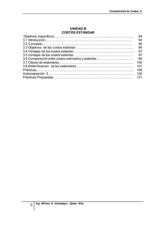 Contabilidad de Costos II




                                 UNIDAD III
                           COSTOS ESTÁNDAR
Objetivos específicos…………………………………………...…………………..                      94
3.1 Introducción……………………………………………………………………..                           94
3.2 Concepto………………………………………………………………………..                              96
3.3 Objetivos de los costos estándar……………………………………………...               96
3.4 Ventajas de los costos estándar………………………………………………..                97
3.5 Ventajas de los costos estándar……………………………………………….                 97
3.6 Comparación entre costos estimados y estándar…………………………….          90
3.7 Clases de estándares……………………………………………………………                       100
3.8 Determinación de los estándares……………………………………………..                101
Prácticas……………………………………………………………………………...                             108
Autoevaluación 3…………………………………………………………………….                           120
Prácticas Propuestas ………………………………………………………………                         121




        Ing. Wilson A. Velastegui. Ojeda. Msc.
    6
 
