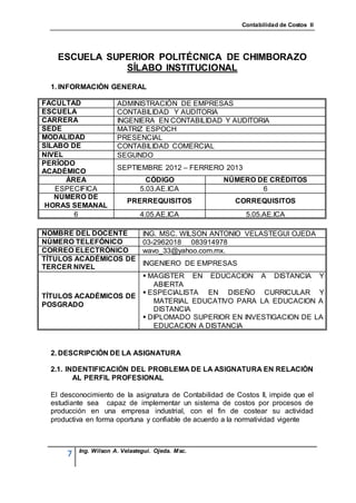 Contabilidad de Costos II




    ESCUELA SUPERIOR POLITÉCNICA DE CHIMBORAZO
               SÍLABO INSTITUCIONAL
  1. INFORMACIÓN GENERAL

FACULTAD               ADMINISTRACIÓN DE EMPRESAS
ESCUELA                CONTABILIDAD Y AUDITORIA
CARRERA                INGENIERA EN CONTABILIDAD Y AUDITORIA
SEDE                   MATRIZ ESPOCH
MODALIDAD              PRESENCIAL
SÍLABO DE              CONTABILIDAD COMERCIAL
NIVEL                  SEGUNDO
PERÍODO
                       SEPTIEMBRE 2012 – FERRERO 2013
ACADÉMICO
      ÁREA                       CÓDIGO              NÚMERO DE CRÉDITOS
   ESPECIFICA                  5.03.AE.ICA                   6
   NÚMERO DE
                           PRERREQUISITOS                CORREQUISITOS
 HORAS SEMANAL
        6                      4.05.AE.ICA                  5.05.AE.ICA

NOMBRE DEL DOCENTE              ING. MSC. WILSON ANTONIO VELASTEGUI OJEDA
NÚMERO TELEFÓNICO               03-2962018 083914978
CORREO ELECTRÓNICO              wavo_33@yahoo.com.mx.
TÍTULOS ACADÉMICOS DE
                                INGENIERO DE EMPRESAS
TERCER NIVEL
                       MAGISTER EN EDUCACION A DISTANCIA Y
                         ABIERTA
                       ESPECIALISTA EN DISEÑO CURRICULAR Y
TÍTULOS ACADÉMICOS DE
                         MATERIAL EDUCATIVO PARA LA EDUCACION A
POSGRADO
                         DISTANCIA
                       DIPLOMADO SUPERIOR EN INVESTIGACION DE LA
                         EDUCACION A DISTANCIA


  2. DESCRIPCIÓN DE LA ASIGNATURA

  2.1. INDENTIFICACIÓN DEL PROBLEMA DE LA ASIGNATURA EN RELACIÓN
         AL PERFIL PROFESIONAL

  El desconocimiento de la asignatura de Contabilidad de Costos II, impide que el
  estudiante sea capaz de implementar un sistema de costos por procesos de
  producción en una empresa industrial, con el fin de costear su actividad
  productiva en forma oportuna y confiable de acuerdo a la normatividad vigente



          Ing. Wilson A. Velastegui. Ojeda. Msc.
      7
 
