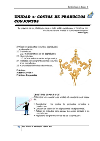 Contabilidad de Costos II




 “La mayoría de los obstáculos para el éxito, están puestos por el hombre y con
                            mucha frecuencia, tú eres el hombre que los puso”
                                                                     (Frank Tyger)




2.1Costo de productos conjuntos: coproductos
   y subproductos.
2.2 Coproductos.
     2.2.1 Características de los coproductos
2.3 Subproductos
     2.3.1 Características de los subproductos
2.4 Métodos para asignar los costos conjuntos
    a los coproductos.
2.5 Contabilización de los subproductos .

Prácticas
Autoevaluación 1
Prácticas Propuestas




                    OBJETIVOS ESPECÍFICOS:
                    Al terminar de estudiar esta unidad, el estudiante será capaz
                    de:

                     Caracterizar     los costos de productos conjuntos la
                       producción.
                     Calcular los costos de los coproductos y subproductos.
                     Aplicar los métodos para asignar los costos conjunto a los
                       coproductos
                     Registrar y asignar los costos de los subproductos




      Ing. Wilson A. Velastegui. Ojeda. Msc.
 74
 