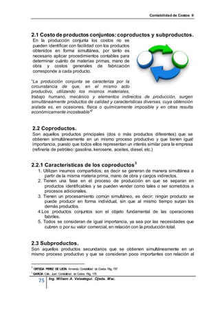 Contabilidad de Costos II




2.1 Costo de productos conjuntos: coproductos y subproductos.
    En la producción conjunta los costos no se
    pueden identificar con facilidad con los productos
    obtenidos en forma simultánea, por tanto es
    necesario aplicar procedimientos contables para
    determinar cuánto de materias primas, mano de
    obra y costos generales de fabricación
    corresponde a cada producto.

“La producción conjunta se caracteriza por la
circunstancia de que, en el mismo acto
productivo, utilizando los mismos materiales,
trabajo humano, mecánico y elementos indirectos de producción, surgen
simultáneamente productos de calidad y características diversas, cuya obtención
aislada es, en ocasiones, física o químicamente imposible y en otras resulta
económicamente incosteable”2


    2.2 Coproductos.
    Son aquellos productos principales (dos o más productos diferentes) que se
    obtienen simultáneamente en un mismo proceso productivo y que tienen igual
    importancia, puesto que todos ellos representan un interés similar para la empresa
    (refinería de petróleo: gasolina, kerosene, aceites, diesel, etc.)


2.2.1 Características de los coproductos 3
       1. Utilizan insumos compartidos; es decir se generan de manera simultánea a
           partir de la misma materia prima, mano de obra y cargos indirectos.
       2. Tienen una fase en el proceso de producción en que se separan en
           productos identificables y se pueden vender como tales o ser sometidos a
           procesos adicionales.
       3. Tienen un procesamiento común simultáneo, es decir; ningún producto se
           puede producir en forma individual, sin que al mismo tiempo surjan los
           demás productos.
       4.Los productos conjuntos son el objeto fundamental de las operaciones
           fabriles.
       5. Todos se consideran de igual importancia, ya sea por las necesidades que
           cubren o por su valor comercial, en relación con la producción total.


2.3 Subproductos.
Son aquellos productos secundarios que se obtienen simultáneamente en un
mismo proceso productivo y que se consideran poco importantes con relación al

2
    ORTEGA PE Z DE LE
             RE      ON. Armando. Contabilidad de Costos. P 797
                                                           ág.
3
    GARCIA Colin, Juan. Contabilidad de Costos. P 178
                                                 ág.
                Ing. Wilson A. Velastegui. Ojeda. Msc.
        75
 