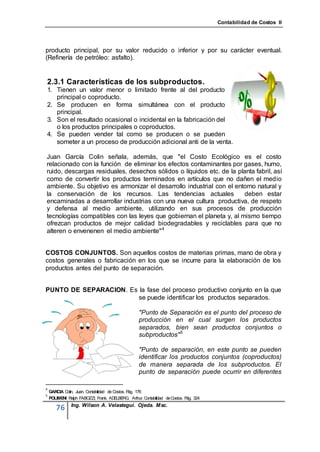 Contabilidad de Costos II




producto principal, por su valor reducido o inferior y por su carácter eventual.
(Refinería de petróleo: asfalto).


2.3.1 Características de los subproductos.
1. Tienen un valor menor o limitado frente al del producto
   principal o coproducto.
2. Se producen en forma simultánea con el producto
   principal.
3. Son el resultado ocasional o incidental en la fabricación del
   o los productos principales o coproductos.
4. Se pueden vender tal como se producen o se pueden
   someter a un proceso de producción adicional anti de la venta.

Juan García Colin señala, además, que "el Costo Ecológico es el costo
relacionado con la función de eliminar los efectos contaminantes por gases, humo,
ruido, descargas residuales, desechos sólidos o líquidos etc. de la planta fabril, así
como de convertir los productos terminados en artículos que no dañen el medio
ambiente. Su objetivo es armonizar el desarrollo industrial con el entorno natural y
la conservación de los recursos. Las tendencias actuales              deben estar
encaminadas a desarrollar industrias con una nueva cultura productiva, de respeto
y defensa al medio ambiente, utilizando en sus procesos de producción
tecnologías compatibles con las leyes que gobiernan el planeta y, al mismo tiempo
ofrezcan productos de mejor calidad biodegradables y reciclables para que no
alteren o envenenen el medio ambiente" 4


COSTOS CONJUNTOS. Son aquellos costos de materias primas, mano de obra y
costos generales o fabricación en los que se incurre para la elaboración de los
productos antes del punto de separación.


PUNTO DE SEPARACION. Es la fase del proceso productivo conjunto en la que
                        se puede identificar los productos separados.

                                                "Punto de Separación es el punto del proceso de
                                                producción en el cual surgen los productos
                                                separados, bien sean productos conjuntos o
                                                subproductos" 5

                                                "Punto de separación, en este punto se pueden
                                                identificar los productos conjuntos (coproductos)
                                                de manera separada de los subproductos. El
                                                punto de separación puede ocurrir en diferentes

4
    GARCIA Colin, Juan. Contabilidad de Costos. P 176
                                                 ág.
5
    POLIME Ralph FABOZZI, Frank. ADE RG. Arthur. Contabilidad de Costos. P 324
          NI                              LBE                             ág.
              Ing. Wilson A. Velastegui. Ojeda. Msc.
       76
 