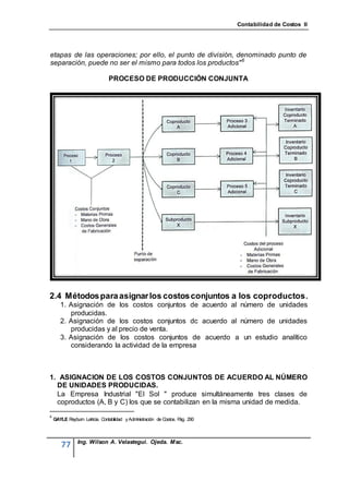 Contabilidad de Costos II




etapas de las operaciones; por ello, el punto de división, denominado punto de
separación, puede no ser el mismo para todos los productos" 6

                               PROCESO DE PRODUCCIÓN CONJUNTA




2.4 Métodos para asignar los costos conjuntos a los coproductos .
       1. Asignación de los costos conjuntos de acuerdo al número de unidades
          producidas.
       2. Asignación de los costos conjuntos dc acuerdo al número de unidades
          producidas y al precio de venta.
       3. Asignación de los costos conjuntos de acuerdo a un estudio analítico
          considerando la actividad de la empresa



1. ASIGNACION DE LOS COSTOS CONJUNTOS DE ACUERDO AL NÚMERO
  DE UNIDADES PRODUCIDAS.
  La Empresa Industrial "El Sol " produce simultáneamente tres clases de
  coproductos (A, B y C) los que se contabilizan en la misma unidad de medida.
6
    GAYLE Rayburn Letricia. Contabilidad y Administración de Costos. P 290
                                                                      ág.



                Ing. Wilson A. Velastegui. Ojeda. Msc.
       77
 