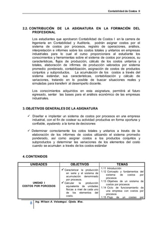 Contabilidad de Costos II




2.2. CONTRIBUCIÓN DE LA ASIGNATURA EN LA FORMACIÓN DEL
      PROFESIONAL

        Los estudiantes que aprobaron Contabilidad de Costos I en la carrera de
        Ingeniería en Contabilidad y Auditoría, podrán asignar costos por el
        sistema de costos por procesos, registro de operaciones, análisis,
        interpretación e informes sobre los costos totales y unitarios en empresas
        industriales para lo cual el curso proporcionara al estudiante los
        conocimientos y herramientas sobre el sistema de costos por procesos, su
        características, flujos de producción, cálculo de los costos unitarios y
        totales, elaboración de infirmes de producción valorados por sistema
        promedio ponderado, contabilización, asignación de costos de productos
        conjuntos y subproductos.      La acumulación de los costos a través del
        sistema estándar, sus características, contabilización y cálculo de
        variaciones, tratando en lo posible de buscar situaciones reales y
        simuladas para transferir al desempeño docente.

        Los conocimientos adquiridos en esta asignatura, permitirá al futuro
        egresado, sentar las bases para el análisis económico de las empresas
        industriales.


3. OBJETIVOS GENERALES DE LA ASIGNATURA

   Diseñar e implantar un sistema de costos por procesos en una empresa
    industrial, con el fin de costear su actividad productiva en forma oportuna y
    confiable, ayudando a la toma de decisiones

   Determinar correctamente los cotos totales y unitarios a través de la
    elaboración de los informes de costos utilizando el sistema promedio
    ponderado, así como asignar costos a los productos conjuntos y
    subproductos y determinar las variaciones de los elementos del costo
    cuando se acumulan a través de los costos estándar


4. CONTENIDOS

    UNIDADES                         OBJETIVOS                              TEMAS
                                                               1.11 Introducción
                               Caracterizar la producción 1.12 Concepto y fundamentos del
                                 en serie y el sistema de
                                                                   sistema     de   costos    por
                                 acumulación denominado
                                                                   procesos
                                 por procesos.
                                                               1.13 Objetivos de un sistema     de
      UNIDAD I                 Calcular la producción             costos por procesos
COSTOS POR PORCESOS              equivalente de unidades
                                                               1.14 Ciclo de funcionamiento    de
                                 físicas a nivel de cada uno
                                                                   una empresa con costos     por
                                 de los elementos del
                                                                   procesos
                                 costo.
                                                               1.15 Flujo de un costeo        por
          Ing. Wilson A. Velastegui. Ojeda. Msc.
    8
 
