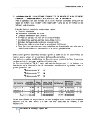 Contabilidad de Costos II




3. ASIGNACION DE LOS COSTOS CONJUNTOS DE ACUERDO A UN ESTUDIO
  ANALITICO CONSIDERANDO LA ACTTVIDAD DE LA EMPRESA.
   Para la aplicación de este método es necesario realizar un análisis exhaustivo de
   todos los factores que inciden en la elaboración y venta de los productos que se
   fabrican en la empresa.

  Entre los factores de estudio se tomara en cuenta:
   Cantidad producida
  Cantidad de materiales utilizados
   Cantidad de mano de obra utilizada
   Tiempo que se requiere para procesar las unidades
   Medidas (litros, galones, barriles, libras, kilos, metros
   Dificultad de los procedimientos de procesamiento
   Diferencias en los precios de venta y costos de distribución
   Otros factores que cada empresa considere de importancia para efectuar el
      análisis más adecuado de acuerdo a la actividad que desarrolle.


Este análisis permite establecer índices o puntos a cada uno de los coproductos, los
mismos que se utilizan en la asignación de los costos conjuntos.
Los índices o puntos establecidos por la empresa se mantendrán fijos, únicamente
cambiaran cuando un nuevo análisis así lo determine.
La Empresa Industrial "El Sol" luego del análisis de cada uno dc los factores que
intervienen en la fabricación de los coproductos, establece los siguientes índices o
puntos para cada uno.
               Coproducto “A” 18
                 Coproducto “B”        14
                 Coproducto “C”        12

                                                                      ASIGNACION
                 UNIDADES      ÍNDICE   VALOR TOTAL                                   COSTO
COPRODUCTO                                               PORCENTAJE   DE COSTOS
                PRODUCIDAS    PUNTOS    DE MERCADO                                   UNIATRIO
                                                                      CONJUNTOS

Coproducto A         90.000     18      $ 1.620.000,00       52,60%   $ 263.000,00     $ 2,92
Coproducto B         70.000     12       $ 840.000,00        31,82%   $ 159.100,00     $ 2,27
Coproducto C         40.000     14       $ 560.000,00        15,58%    $ 77.900,00     $ 1,95
        Total       200.000             $ 3.020.000,00      100,00%   $ 500.000,00


De los tres métodos de asignación de los costos conjuntos estudiados, cada empresa
decidirá cual de ellos aplica y el que sea más adecuado de acuerdo a sus
necesidades.

        Ing. Wilson A. Velastegui. Ojeda. Msc.
   83
 