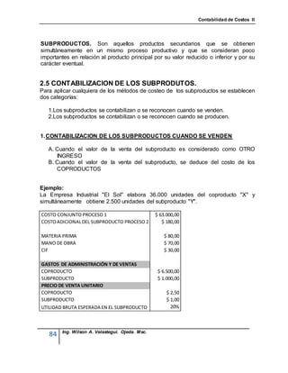 Contabilidad de Costos II




SUBPRODUCTOS. Son aquellos productos secundarios que se obtienen
simultáneamente en un mismo proceso productivo y que se consideran poco
importantes en relación al producto principal por su valor reducido o inferior y por su
carácter eventual.


2.5 CONTABILIZACION DE LOS SUBPRODUTOS.
Para aplicar cualquiera de los métodos de costeo de los subproductos se establecen
dos categorías:

   1.Los subproductos se contabilizan o se reconocen cuando se venden.
   2.Los subproductos se contabilizan o se reconocen cuando se producen.


1. CONTABILIZACION DE LOS SUBPRODUCTOS CUANDO SE VENDEN

   A. Cuando el valor de la venta del subproducto es considerado como OTRO
      INGRESO
   B. Cuando el valor de la venta del subproducto, se deduce del costo de los
      COPRODUCTOS


Ejemplo:
La Empresa Industrial "El Sol" elabora 36.000 unidades del coproducto "X" y
simultáneamente obtiene 2.500 unidades del subproducto "Y".

COSTO CONJUNTO PROCESO 1                         $ 63.000,00
COSTO ADICIONAL DEL SUBPRODUCTO PROCESO 2           $ 180,00

MATERIA PRIMA                                        $ 80,00
MANO DE OBRA                                         $ 70,00
CIF                                                  $ 30,00

GASTOS DE ADMINISTRACIÓN Y DE VENTAS
COPRODUCTO                                        $ 6.500,00
SUBPRODUCTO                                       $ 1.000,00
PRECIO DE VENTA UNITARIO
COPRODUCTO                                            $ 2,50
SUBPRODUCTO                                           $ 1,00
UTILIDAD BRUTA ESPERADA EN EL SUBPRODUCTO               20%



        Ing. Wilson A. Velastegui. Ojeda. Msc.
   84
 