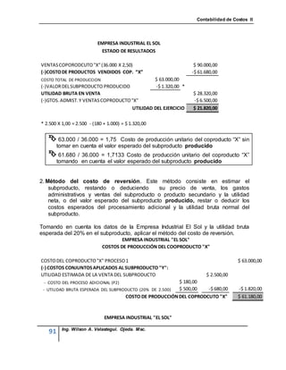 Contabilidad de Costos II




                           EMPRESA INDUSTRIAL EL SOL
                            ESTADO DE RESULTADOS

VENTAS COPORODCUTO "X" (36.000 X 2,50)                                 $ 90.000,00
(-)COSTO DE PRODUCTOS VENDIDOS COP. “X”                               -$ 61.680,00
COSTO TOTAL DE PRODUCCION                             $ 63.000,00
(-)VALOR DEL SUBPRODUCTO PRODUCIDO                    -$ 1.320,00 *
UTILIDAD BRUTA EN VENTA                                               $ 28.320,00
(-)GTOS. ADMIST. Y VENTAS COPRODUCTO "X"                              -$ 6.500,00
                                     UTILIDAD DEL EJERCICIO           $ 21.820,00

* 2.500 X 1,00 = 2.500 - (180 + 1.000) = $ 1.320,00


    63.000 / 36.000 = 1,75       Costo de producción unitario del coproducto “X” sin
        tomar en cuenta el valor esperado del subproducto producido
    61.680 / 36.000 = 1,7133 Costo de producción unitario del coproducto “X”
        tomando en cuenta el valor esperado del subproducto producido


2. Método del costo de reversión. Este método consiste en estimar el
    subproducto, restando o deduciendo       su precio de venta, los gastos
    administrativos y ventas del subproducto o producto secundario y la utilidad
    neta, o del valor esperado del subproducto producido, restar o deducir los
    costos esperados del procesamiento adicional y la utilidad bruta normal del
    subproducto.

Tomando en cuenta los datos de la Empresa Industrial El Sol y la utilidad bruta
esperada del 20% en el subproducto, aplicar el método del costo de reversión.
                                     EMPRESA INDUSTRIAL "EL SOL"
                             COSTOS DE PRODUCCIÓN DEL COOPRODUCTO "X"

COSTO DEL COPRODUCTO "X" PROCESO 1                                                        $ 63.000,00
(-) COSTOS CONJUNTOS APLICADOS AL SUBPRODUCTO "Y":
UTILIDAD ESTIMADA DE LA VENTA DEL SUBPRODUCTO                               $ 2.500,00
 - COSTO DEL PROCESO ADICIONAL (P2)                       $ 180,00
 - UTILIDAD BRUTA ESPERADA DEL SUBPRODUCTO (20% DE 2.500) $ 500,00  -$ 680,00             -$ 1.820,00
                                     COSTO DE PRODUCCIÓN DEL COPRODCUTO "X"               $ 61.180,00



                              EMPRESA INDUSTRIAL "EL SOL"

          Ing. Wilson A. Velastegui. Ojeda. Msc.
   91
 