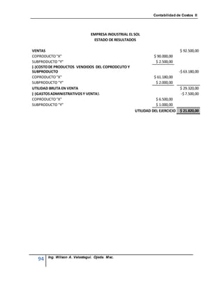 Contabilidad de Costos II




                               EMPRESA INDUSTRIAL EL SOL
                                ESTADO DE RESULTADOS

VENTAS                                                                        $ 92.500,00
COPRODUCTO "X"                                                 $ 90.000,00
SUBPRODUCTO "Y"                                                 $ 2.500,00
(-)COSTO DE PRODUCTOS VENDIDOS DEL COPRODCUTO Y
SUBPRODUCTO                                                                   -$ 63.180,00
COPRODUCTO "X"                                                 $ 61.180,00
SUBPRODUCTO "Y"                                                 $ 2.000,00
UTILIDAD BRUTA EN VENTA                                                       $ 29.320,00
(-)GASTOS ADMINISTRATIVOS Y VENTAS                                            -$ 7.500,00
COPRODUCTO "X"                                                  $ 6.500,00
SUBPRODUCTO "Y"                                                 $ 1.000,00
                                                     UTILIDAD DEL EJERCICIO   $ 21.820,00




       Ing. Wilson A. Velastegui. Ojeda. Msc.
  94
 