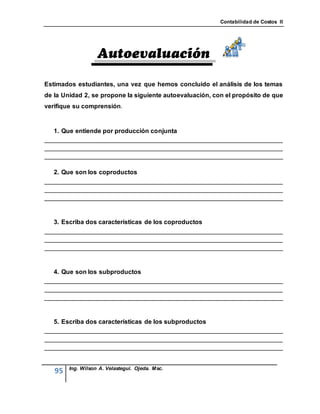 Contabilidad de Costos II




Estimados estudiantes, una vez que hemos concluido el análisis de los temas
de la Unidad 2, se propone la siguiente autoevaluación, con el propósito de que
verifique su comprensión


   1. Que entiende por producción conjunta
____________________________________________________________________
____________________________________________________________________
____________________________________________________________________

   2. Que son los coproductos
____________________________________________________________________
____________________________________________________________________
____________________________________________________________________


   3. Escriba dos características de los coproductos
____________________________________________________________________
____________________________________________________________________
____________________________________________________________________


   4. Que son los subproductos
____________________________________________________________________
____________________________________________________________________
____________________________________________________________________


   5. Escriba dos características de los subproductos
____________________________________________________________________
____________________________________________________________________
____________________________________________________________________


        Ing. Wilson A. Velastegui. Ojeda. Msc.
   95
 