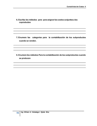 Contabilidad de Costos II




  6. Escriba los métodos para para asignar los costos conjuntos a los
      coproductos

____________________________________________________________________
____________________________________________________________________
____________________________________________________________________

  7. Enumere las       categorías para       la contabilización de los subproductos
       cuando se venden.
____________________________________________________________________
____________________________________________________________________
____________________________________________________________________


  8. Enumere los métodos Para la contabilización de los subproductos cuando
       se producen
____________________________________________________________________
____________________________________________________________________
____________________________________________________________________




        Ing. Wilson A. Velastegui. Ojeda. Msc.
  96
 