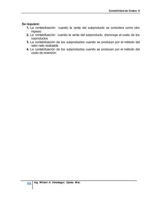 Contabilidad de Costos II




Se requiere:
   1. La contabilización cuando la venta del subproducto se considera como otro
       ingreso
   2. La contabilización cuando la venta del subproducto, disminuye el costo de los
       coproductos
   3. La contabilización de los subproductos cuando se producen por el método del
       valor neto realizable
   4. La contabilización de los subproductos cuando se producen por el método del
       costo de reversión




        Ing. Wilson A. Velastegui. Ojeda. Msc.
   98
 