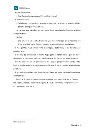 Página 2 de 2
Ela respondeu-lhe:
− Ora! Eu dou-lhe agora água! Vá bebê-la à fonte!
A velha disse-lhe:
− Fadada sejas tu, que laves as mãos e nunca elas se lavem; e quando falares,
deitarás chanquinos1 pela boca.
Foi ela para o pé da mãe e ela perguntou-lhe o que ela tinha feito que se tinha
demorado tanto.
Ela disse:
− Ora, passou lá uma velha. Pediu-me água e eu ralhei com ela e disse-lhe que
fosse bebê-la à fonte. E nisto começou a deitar chanquinos pela boca.
A mãe ganhou raiva à mais velha e começou a bater-lhe por ela ter ensinado
errado a irmã.
A menina do chapelinho vermelho fugiu para o monte. Andou por ali muito
tempo morta com fome, toda rota e esfarrapada. Foi depois ser moça de servir.
Um dia apareceu ali um príncipe que ia à caça e perguntou-lhe, vendo-a tão
linda, o que fazia por ali. A menina contou-lhe tudo. E nisto começou a deitar flores
pela boca.
O príncipe, quando viu isto, disse-lhe que ficasse ali, que a mandava buscar para
casar com ela.
Depois, o príncipe preparou uma carruagem e veio buscá-la à serra. E assim
fez. Depois, recebeu-a como sua esposa. E a outra irmã ficou sempre deitando
os chanquinos pela boca.
1
Sapos pequenos
 