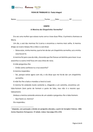 Página 1 de 5
FICHA DE TRABALHO 11 -Texto integral
Nome: ______________________________Turma: _____Data: __________ Nº: __________
CONTO
A Menina do Chapelinho Vermelho1
Era vez uma mulher que estava numa serra e teve duas filhas. A primeira chamava-se
Maria.
Um dia, a avó das meninas foi à serra e encontrou a menina mais velha. A menina
dirigiu-se à avó e beijou-lhe a mão e a avó disse:
− Deixa estar, minha menina, que te hei-de dar um chapelinho vermelho; vai a minha
casa buscá-lo.
A menina foi para casa da mãe, chorando que lhe fizesse um bolinho para levar à sua
avozinha e a outra irmã ficou em casa cheia de raiva.
A mãe perguntou-lhe:
− Então como conheces tu a tua avozinha?
A menina respondeu:
− Sei, porque estive agora com ela, e ela disse que me há-de dar um chapelinho
vermelho.
A mãe fez-lhe o bolo e mandou-a levá-lo à avó.
A menina foi andando muito contente e, chegando a um caminho, encontrou um
lobo-homem (tem parte de homem e parte de lobo, mas não é o mesmo que
lobisomem).
Andava a menina comendo amoras de um valado e perguntou-lhe o lobo-homem:
− Que fazeis aí, menina?
Ela respondeu:
1
Adaptado, com pontuação e divisão em parágrafos alterados, a partir de Consiglieri Pedroso. 1984.
Contos Populares Portugueses. 5ª edição. Lisboa: Veja (págs 270 a 274)
 
